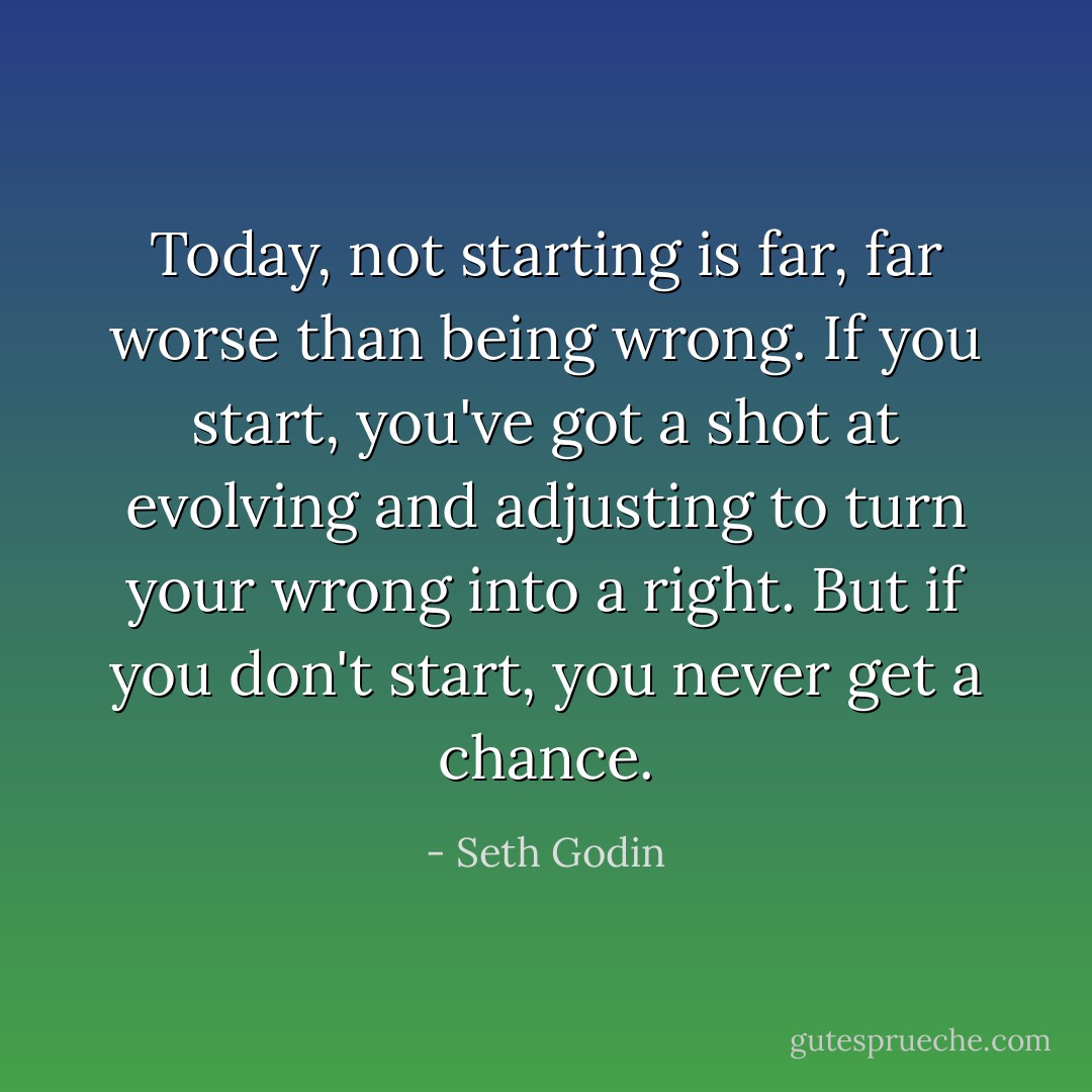 Today, not starting is far, far worse than being wrong. If you start, you've got a shot at evolving and adjusting to turn your wrong into a right. But if you don't start, you never get a chance. - Seth Godin