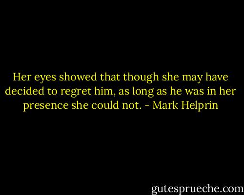 Her eyes showed that though she may have decided to regret him, as long as he was in her presence she could not. - Mark Helprin