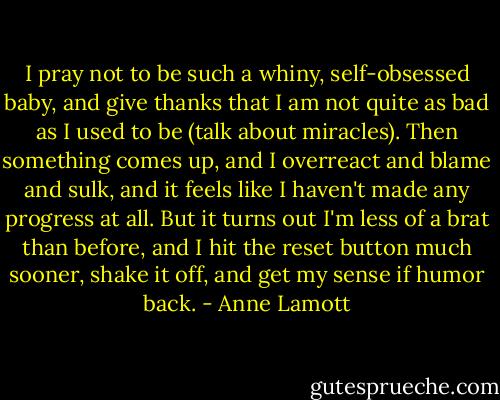 I pray not to be such a whiny, self-obsessed baby, and give thanks that I am not quite as bad as I used to be (talk about miracles). Then something comes up, and I overreact and blame and sulk, and it feels like I haven't made any progress at all. But it turns out I'm less of a brat than before, and I hit the reset button much sooner, shake it off, and get my sense if humor back. - Anne Lamott