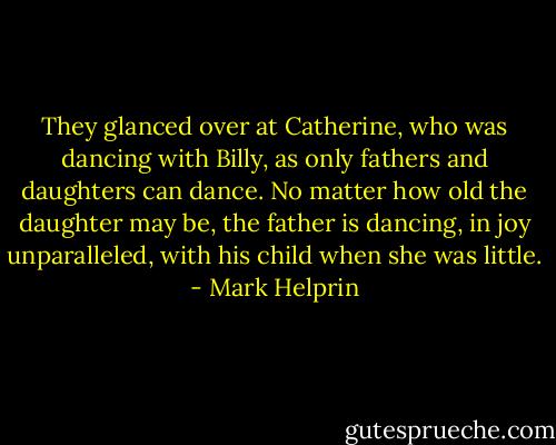 They glanced over at Catherine, who was dancing with Billy, as only fathers and daughters can dance. No matter how old the daughter may be, the father is dancing, in joy unparalleled, with his child when she was little. - Mark Helprin
