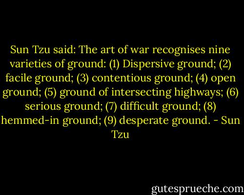 Sun Tzu said: The art of war recognises nine varieties of ground: (1) Dispersive ground; (2) facile ground; (3) contentious ground; (4) open ground; (5) ground of intersecting highways; (6) serious ground; (7) difficult ground; (8) hemmed-in ground; (9) desperate ground. - Sun Tzu