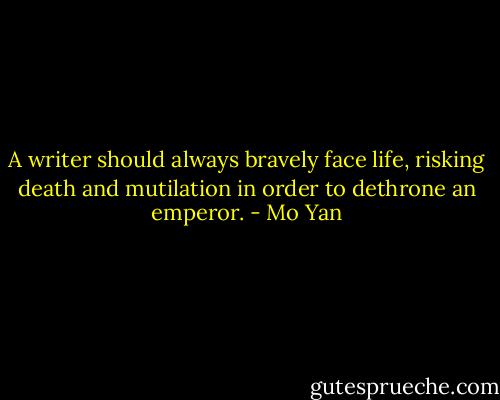 A writer should always bravely face life, risking death and mutilation in order to dethrone an emperor. - Mo Yan