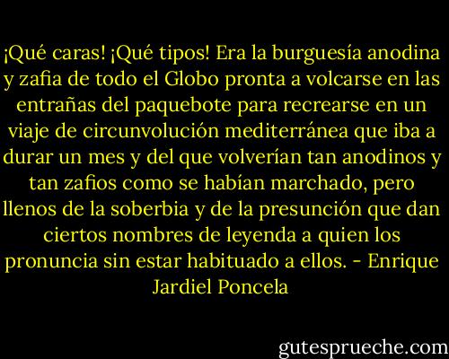 ¡Qué caras! ¡Qué tipos! Era la burguesía anodina y zafia de todo el Globo pronta a volcarse en las entrañas del paquebote para recrearse en un viaje de circunvolución mediterránea que iba a durar un mes y del que volverían tan anodinos y tan zafios como se habían marchado, pero llenos de la soberbia y de la presunción que dan ciertos nombres de leyenda a quien los pronuncia sin estar habituado a ellos. - Enrique Jardiel Poncela