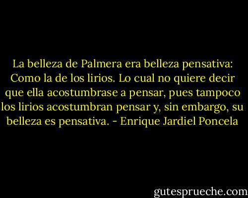 La belleza de Palmera era belleza pensativa: Como la de los lirios. Lo cual no quiere decir que ella acostumbrase a pensar, pues tampoco los lirios acostumbran pensar y, sin embargo, su belleza es pensativa. - Enrique Jardiel Poncela