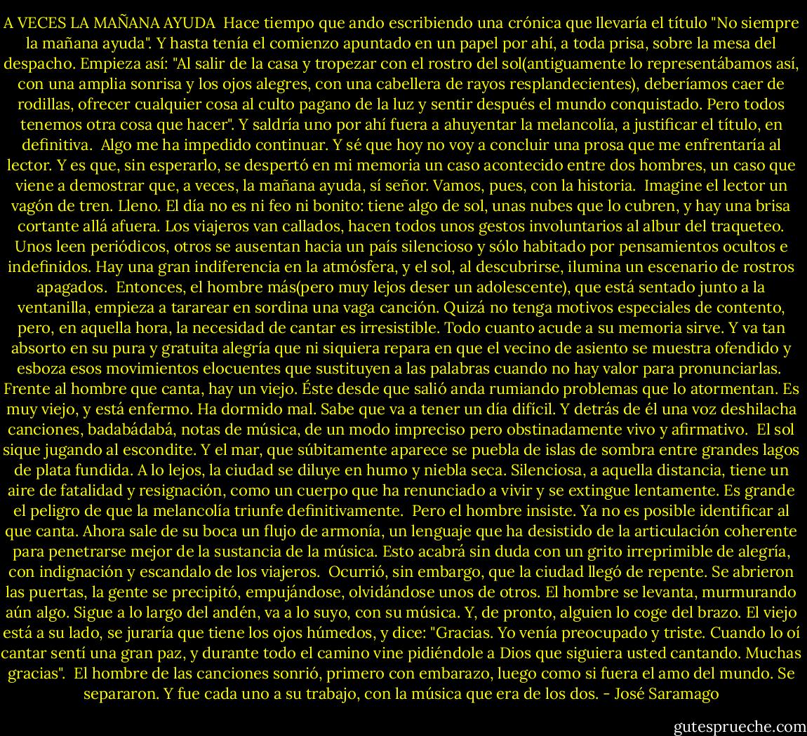 A VECES LA MAÑANA AYUDA<br /><br />Hace tiempo que ando escribiendo una crónica que llevaría el título "No siempre la mañana ayuda". Y hasta tenía el comienzo apuntado en un papel por ahí, a toda prisa, sobre la mesa del despacho. Empieza así: "Al salir de la casa y tropezar con el rostro del sol(antiguamente lo representábamos así, con una amplia sonrisa y los ojos alegres, con una cabellera de rayos resplandecientes), deberíamos caer de rodillas, ofrecer cualquier cosa al culto pagano de la luz y sentir después el mundo conquistado. Pero todos tenemos otra cosa que hacer". Y saldría uno por ahí fuera a ahuyentar la melancolía, a justificar el título, en definitiva.<br /><br />Algo me ha impedido continuar. Y sé que hoy no voy a concluir una prosa que me enfrentaría al lector. Y es que, sin esperarlo, se despertó en mi memoria un caso acontecido entre dos hombres, un caso que viene a demostrar que, a veces, la mañana ayuda, sí señor. Vamos, pues, con la historia.<br /><br />Imagine el lector un vagón de tren. Lleno. El día no es ni feo ni bonito: tiene algo de sol, unas nubes que lo cubren, y hay una brisa cortante allá afuera. Los viajeros van callados, hacen todos unos gestos involuntarios al albur del traqueteo. Unos leen periódicos, otros se ausentan hacia un país silencioso y sólo habitado por pensamientos ocultos e indefinidos. Hay una gran indiferencia en la atmósfera, y el sol, al descubrirse, ilumina un escenario de rostros apagados.<br /><br />Entonces, el hombre más(pero muy lejos deser un adolescente), que está sentado junto a la ventanilla, empieza a tararear en sordina una vaga canción. Quizá no tenga motivos especiales de contento, pero, en aquella hora, la necesidad de cantar es irresistible. Todo cuanto acude a su memoria sirve. Y va tan absorto en su pura y gratuita alegría que ni siquiera repara en que el vecino de asiento se muestra ofendido y esboza esos movimientos elocuentes que sustituyen a las palabras cuando no hay valor para pronunciarlas.<br /><br />Frente al hombre que canta, hay un viejo. Éste desde que salió anda rumiando problemas que lo atormentan. Es muy viejo, y está enfermo. Ha dormido mal. Sabe que va a tener un día difícil. Y detrás de él una voz deshilacha canciones, badabádabá, notas de música, de un modo impreciso pero obstinadamente vivo y afirmativo.<br /><br />El sol sique jugando al escondite. Y el mar, que súbitamente aparece se puebla de islas de sombra entre grandes lagos de plata fundida. A lo lejos, la ciudad se diluye en humo y niebla seca. Silenciosa, a aquella distancia, tiene un aire de fatalidad y resignación, como un cuerpo que ha renunciado a vivir y se extingue lentamente. Es grande el peligro de que la melancolía triunfe definitivamente.<br /><br />Pero el hombre insiste. Ya no es posible identificar al que canta. Ahora sale de su boca un flujo de armonía, un lenguaje que ha desistido de la articulación coherente para penetrarse mejor de la sustancia de la música. Esto acabrá sin duda con un grito irreprimible de alegría, con indignación y escandalo de los viajeros.<br /><br />Ocurrió, sin embargo, que la ciudad llegó de repente. Se abrieron las puertas, la gente se precipitó, empujándose, olvidándose unos de otros. El hombre se levanta, murmurando aún algo. Sigue a lo largo del andén, va a lo suyo, con su música. Y, de pronto, alguien lo coge del brazo. El viejo está a su lado, se juraría que tiene los ojos húmedos, y dice: "Gracias. Yo venía preocupado y triste. Cuando lo oí cantar sentí una gran paz, y durante todo el camino vine pidiéndole a Dios que siguiera usted cantando. Muchas gracias".<br /><br />El hombre de las canciones sonrió, primero con embarazo, luego como si fuera el amo del mundo. Se separaron. Y fue cada uno a su trabajo, con la música que era de los dos. - José Saramago