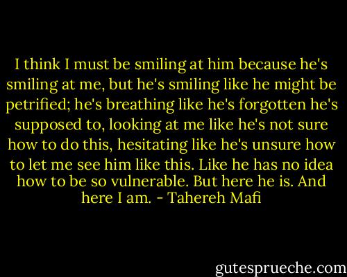 I think I must be smiling at him because he's smiling at me, but he's smiling like he might be petrified; he's breathing like he's forgotten he's supposed to, looking at me like he's not sure how to do this, hesitating like he's unsure how to let me see him like this. Like he has no idea how to be so vulnerable.<br />But here he is.<br />And here I am. - Tahereh Mafi