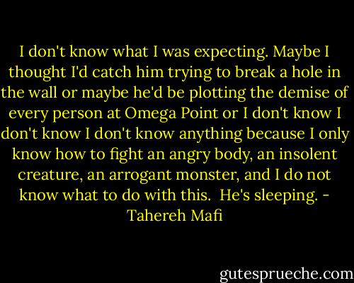 I don't know what I was expecting.<br />Maybe I thought I'd catch him trying to break a hole in the wall or maybe he'd be plotting the demise of every person at Omega Point or I don't know I don't know I don't know anything because I only know how to fight an angry body, an insolent creature, an arrogant monster, and I do not know what to do with this. <br />He's sleeping. - Tahereh Mafi