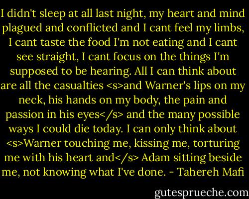 I didn't sleep at all last night, my heart and mind plagued and conflicted and I cant feel my limbs, I cant taste the food I'm not eating and I cant see straight, I cant focus on the things I'm supposed to be hearing. All I can think about are all the casualties <s>and Warner's lips on my neck, his hands on my body, the pain and passion in his eyes</s> and the many possible ways I could die today. I can only think about <s>Warner touching me, kissing me, torturing me with his heart and</s> Adam sitting beside me, not knowing what I've done. - Tahereh Mafi