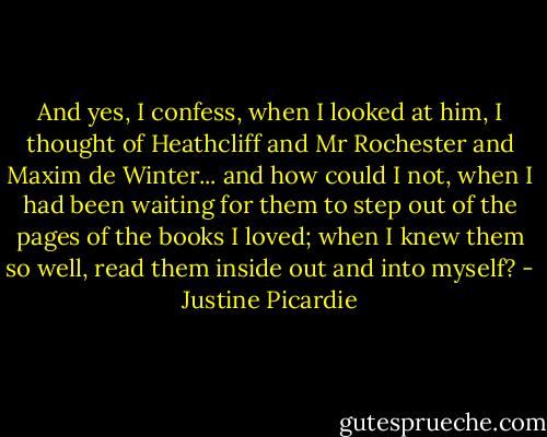 And yes, I confess, when I looked at him, I thought of Heathcliff and Mr Rochester and Maxim de Winter... and how could I not, when I had been waiting for them to step out of the pages of the books I loved; when I knew them so well, read them inside out and into myself? - Justine Picardie