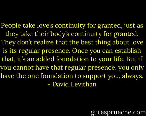 People take love’s continuity for granted, just as they take their body’s continuity for<br />granted. They don’t realize that the best thing about love is its regular presence. Once you<br />can establish that, it’s an added foundation to your life. But if you cannot have that regular<br />presence, you only have the one foundation to support you, always. - David Levithan