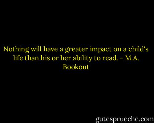 Nothing will have a greater impact on a child's life than his or her ability to read. - M.A. Bookout