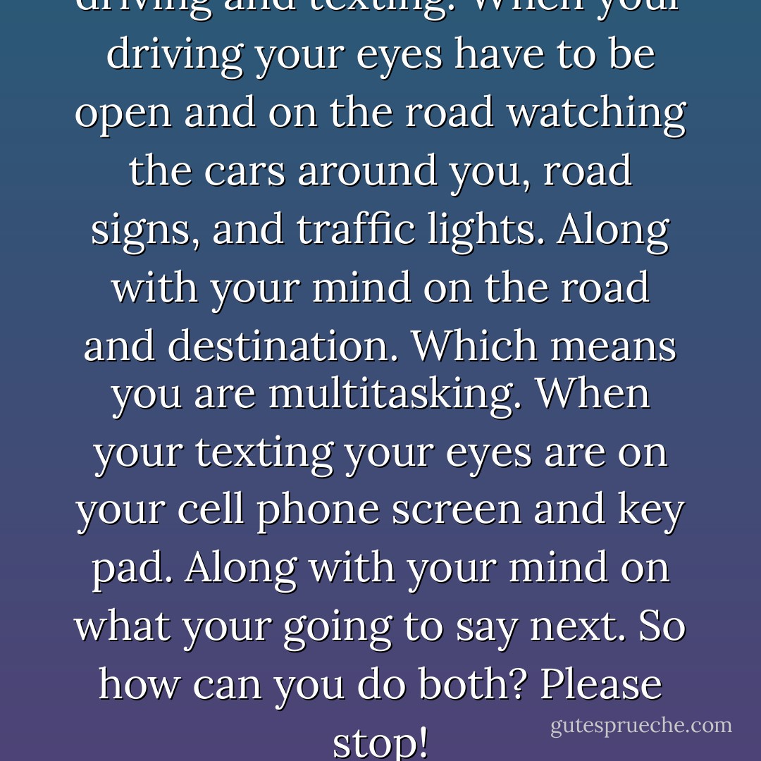 There's a difference between driving and texting. When your driving your eyes have to be open and on the road watching the cars around you, road signs, and traffic lights. Along with your mind on the road and destination. Which means you are multitasking. When your texting your eyes are on your cell phone screen and key pad. Along with your mind on what your going to say next. So how can you do both? Please stop! - Jonathan Anthony Burkett