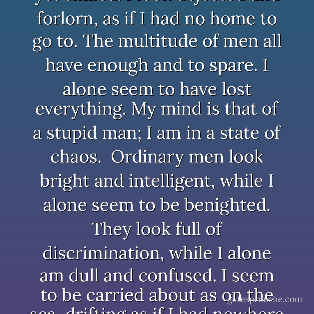 The multitude of men look satisfied and pleased; as if enjoying a full banquet, as if mounted on a tower in spring. I alone seem listless and still, my desires having as yet given no indication of their presence. I am like an infant which has not yet smiled. I look dejected and forlorn, as if I had no home to go to. The multitude of men all have enough and to spare. I alone seem to have lost everything. My mind is that of a stupid man; I am in a state of chaos.<br /><br />Ordinary men look bright and intelligent, while I alone seem to be benighted. They look full of discrimination, while I alone am dull and confused. I seem to be carried about as on the sea, drifting as if I had nowhere to rest. All men have their spheres of action, while I alone seem dull and incapable, like a rude borderer.<br /><br />(Thus) I alone am different from other men, but I value the nursing-mother (the Tao). - Lao Tzu