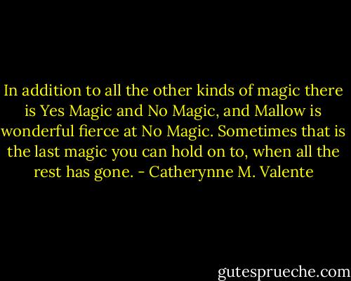 In addition to all the other kinds of magic there is Yes Magic and No Magic, and Mallow is wonderful fierce at No Magic. Sometimes that is the last magic you can hold on to, when all the rest has gone. - Catherynne M. Valente