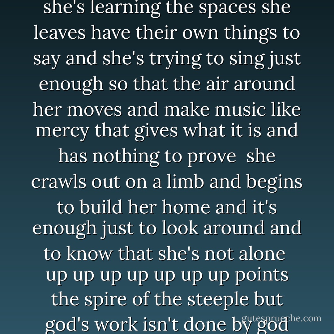 and half of learning to play is learning what not to play<br />and she's learning the spaces she leaves have their own things to say<br />and she's trying to sing just enough so that the air around her moves<br />and make music like mercy that gives what it is and has nothing to prove<br /><br />she crawls out on a limb and begins to build her home<br />and it's enough just to look around and to know that she's not alone<br /><br />up up up up up up up points the spire of the steeple<br />but god's work isn't done by god<br />it's done by people - Ani DiFranco