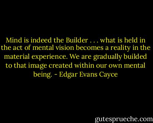 Mind is indeed the Builder . . . what is held in the act of mental vision becomes a reality in the material experience. We are gradually builded to that image created within our own mental being. - Edgar Evans Cayce