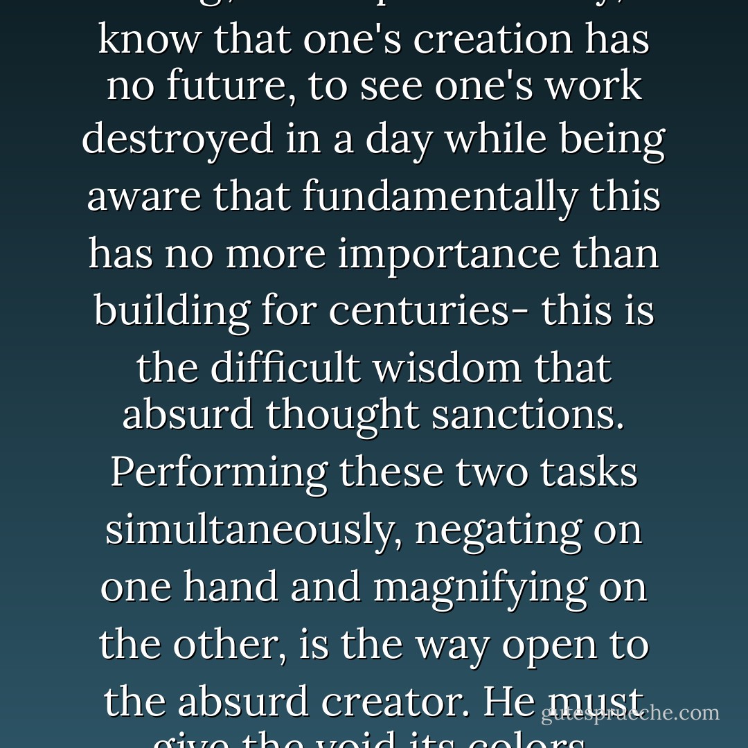 To work and create 'for nothing', to sculpture in clay, to know that one's creation has no future, to see one's work destroyed in a day while being aware that fundamentally this has no more importance than building for centuries- this is the difficult wisdom that absurd thought sanctions. Performing these two tasks simultaneously, negating on one hand and magnifying on the other, is the way open to the absurd creator. He must give the void its colors. - Albert Camus