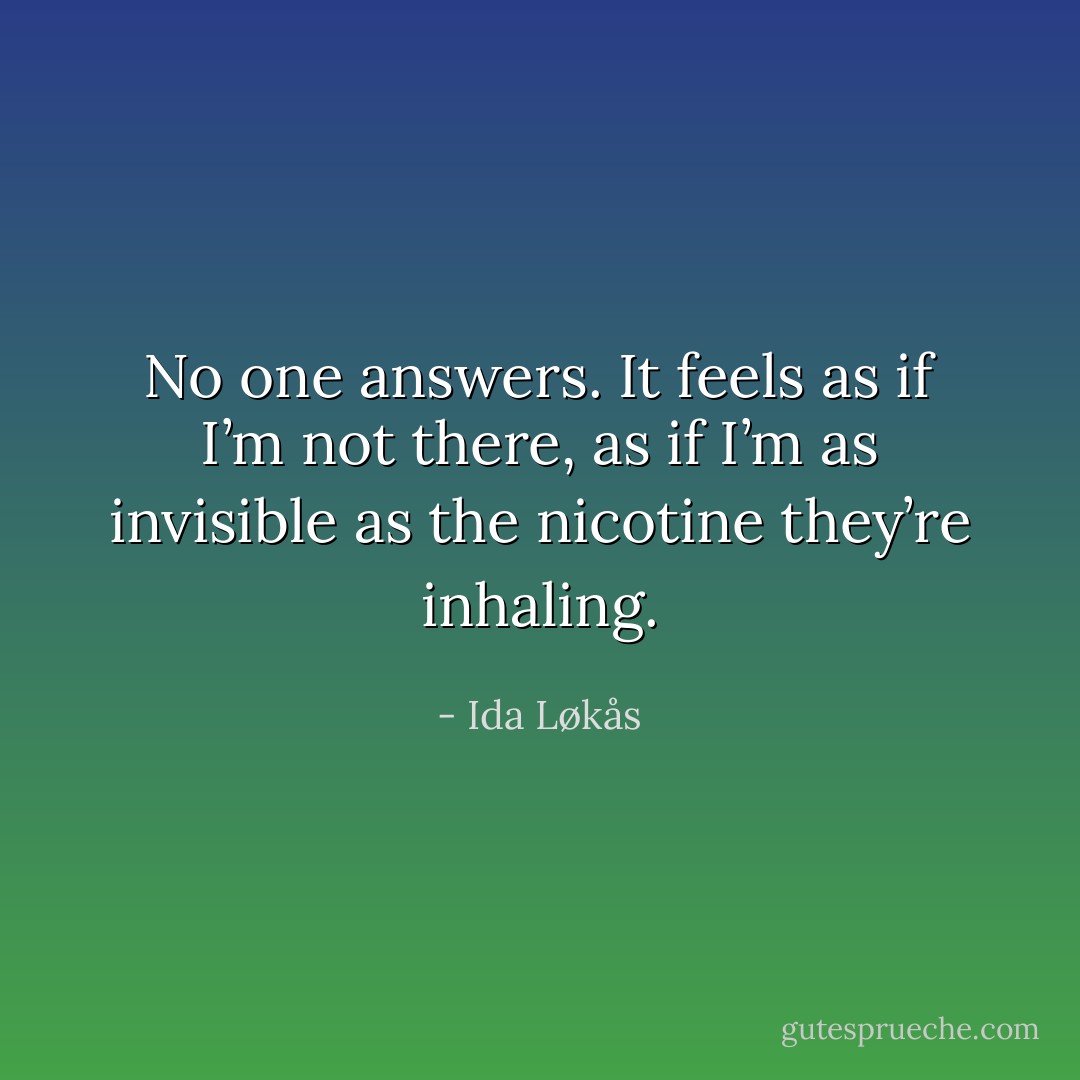 No one answers. It feels as if I’m not there, as if I’m as invisible as the nicotine they’re inhaling. - Ida Løkås