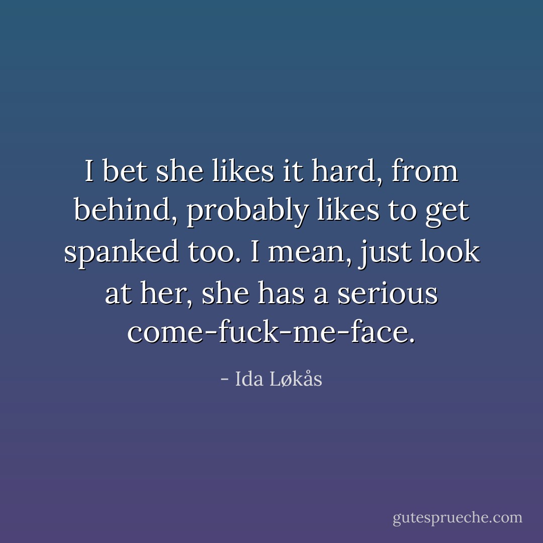 I bet she likes it hard, from behind, probably likes to get spanked too. I mean, just look at her, she has a serious come-fuck-me-face. - Ida Løkås