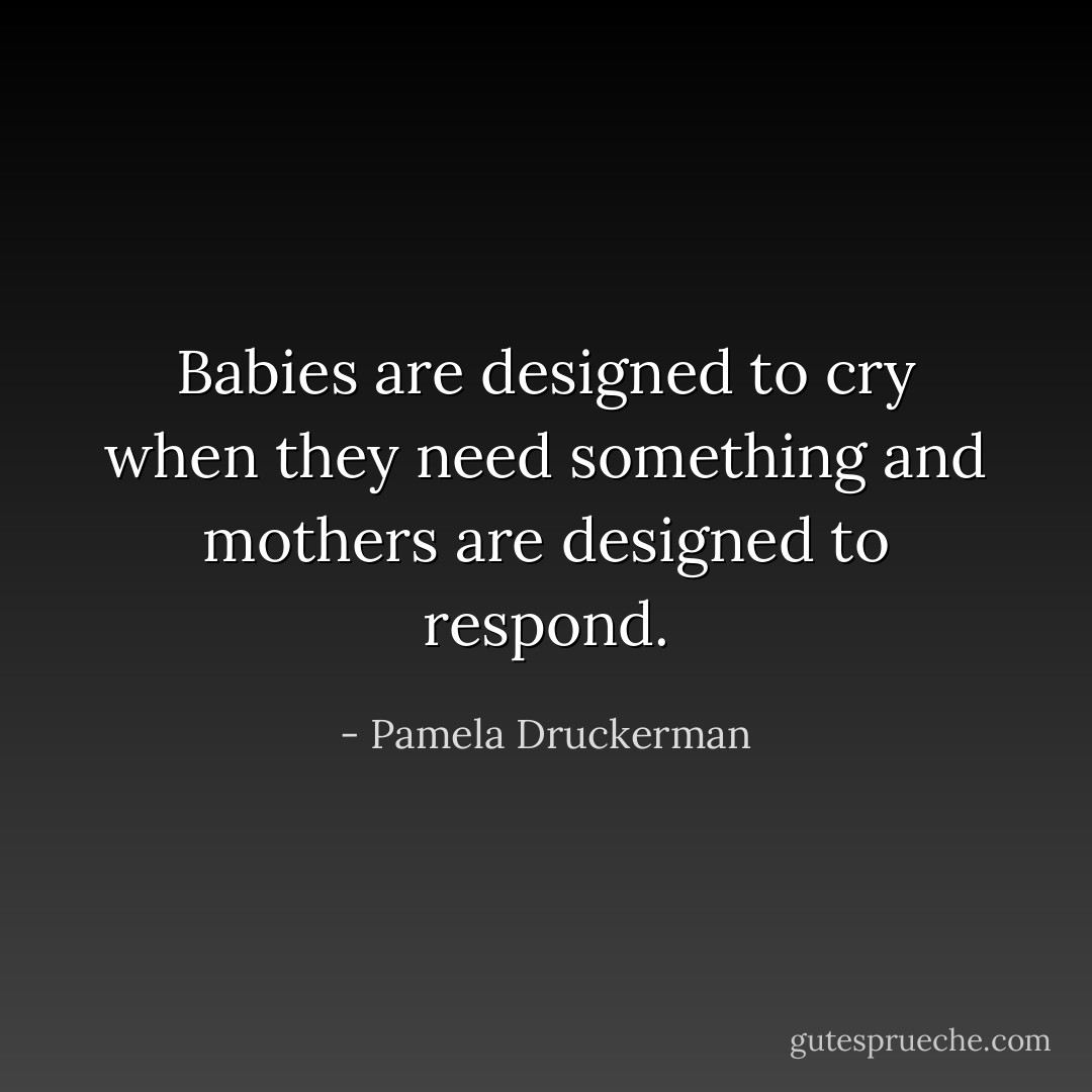 Babies are designed to cry when they need something and mothers are designed to respond. - Pamela Druckerman