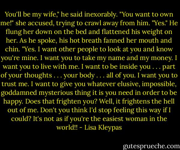 You'll be my wife," he said inexorably.<br />"You want to own me!" she accused, trying to crawl away from him.<br />"Yes." He flung her down on the bed and flattened his weight on her. As he spoke, his hot breath fanned<br />her mouth and chin. "Yes. I want other people to look at you and know you're mine. I want you to take<br />my name and my money. I want you to<br />live with me. I want to be inside you . . . part of your thoughts . . . your body . . . all of you. I want you to<br />trust me. I want to give you whatever elusive, impossible, goddamned mysterious thing it is you need in<br />order to be happy. Does that frighten<br />you? Well, it frightens the hell out of me. Don't you think I'd stop feeling this way if I could? It's not as if<br />you're the easiest woman in the world!! - Lisa Kleypas