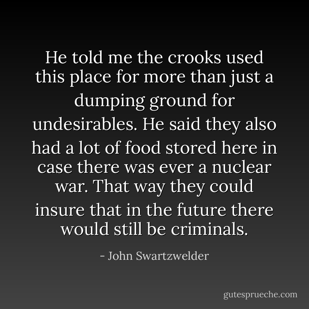 He told me the crooks used this place for more than just a dumping ground for undesirables. He said they also had a lot of food stored here in case there was ever a nuclear war. That way they could insure that in the future there would still be criminals. - John Swartzwelder