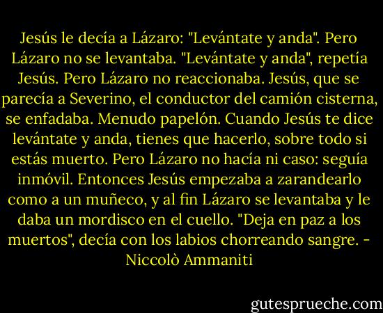 Jesús le decía a Lázaro: "Levántate y anda". Pero Lázaro no se levantaba. "Levántate y anda", repetía Jesús. Pero Lázaro no reaccionaba. Jesús, que se parecía a Severino, el conductor del camión cisterna, se enfadaba. Menudo papelón. Cuando Jesús te dice levántate y anda, tienes que hacerlo, sobre todo si estás muerto. Pero Lázaro no hacía ni caso: seguía inmóvil. Entonces Jesús empezaba a zarandearlo como a un muñeco, y al fin Lázaro se levantaba y le daba un mordisco en el cuello. "Deja en paz a los muertos", decía con los labios chorreando sangre. - Niccolò Ammaniti