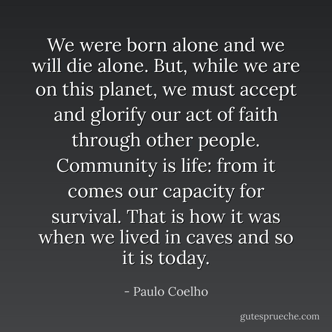 We were born alone and we will die alone. But, while we are on this planet, we must accept and glorify our act of faith through other people. Community is life: from it comes our capacity for survival. That is how it was when we lived in caves and so it is today. - Paulo Coelho