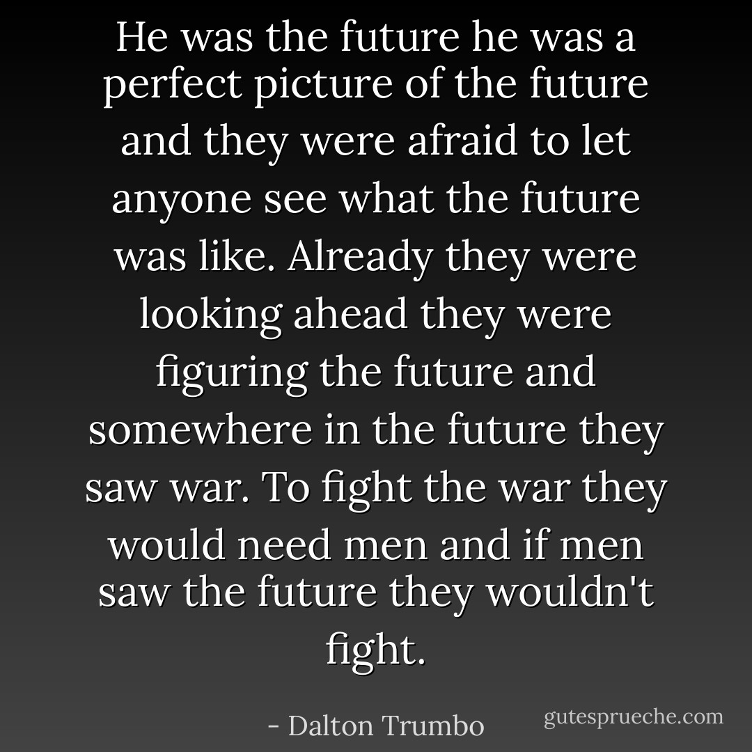 He was the future he was a perfect picture of the future and they were afraid to let anyone see what the future was like. Already they were looking ahead they were figuring the future and somewhere in the future they saw war. To fight the war they would need men and if men saw the future they wouldn't fight. - Dalton Trumbo