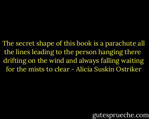 The secret shape of this book is a parachute<br />all the lines leading to the person hanging there<br /><br />drifting on the wind and always falling<br />waiting for the mists to clear - Alicia Suskin Ostriker