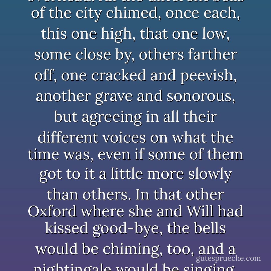 Somewhere in the garden a nightingale was singing, and a little breeze touched her hair and stirred the leaves overhead. All the different bells of the city chimed, once each, this one high, that one low, some close by, others farther off, one cracked and peevish, another grave and sonorous, but agreeing in all their different voices on what the time was, even if some of them got to it a little more slowly than others. In that other Oxford where she and Will had kissed good-bye, the bells would be chiming, too, and a nightingale would be singing, and a little breeze would be stirring the leaves in the Botanic Garden... - Philip Pullman