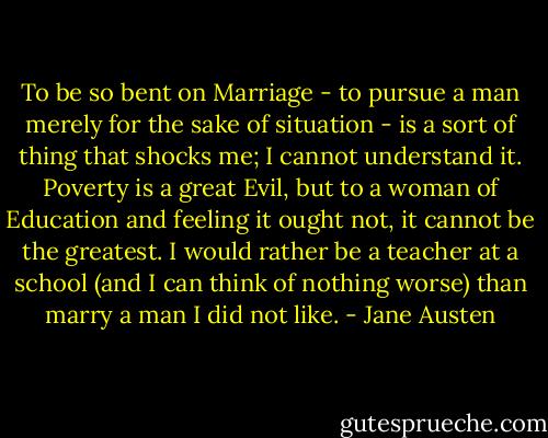 To be so bent on Marriage - to pursue a man merely for the sake of situation - is a sort of thing that shocks me; I cannot understand it. Poverty is a great Evil, but to a woman of Education and feeling it ought not, it cannot be the greatest. I would rather be a teacher at a school (and I can think of nothing worse) than marry a man I did not like. - Jane Austen