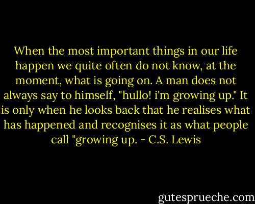 When the most important things in our life happen we quite often do not know, at the moment, what is going on. A man does not always say to himself, "hullo! i'm growing up." It is only when he looks back that he realises what has happened and recognises it as what people call "growing up. - C.S. Lewis