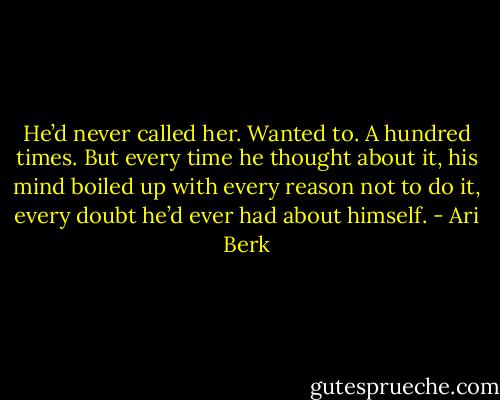 He’d never called her. Wanted to. A hundred times. But every time he thought about it, his mind boiled up with every reason not to do it, every doubt he’d ever had about himself. - Ari Berk