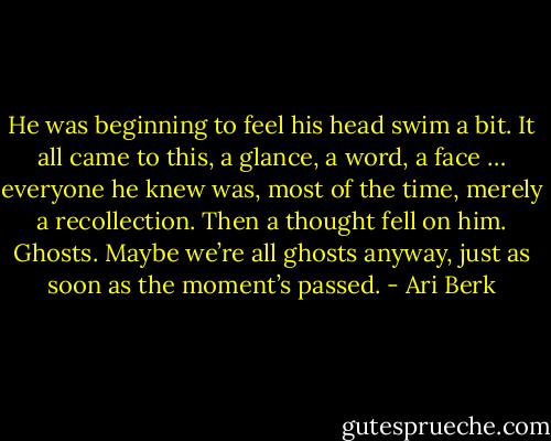 He was beginning to feel his head swim a bit. It all came to this, a glance, a word, a face … everyone he knew was, most of the time, merely a recollection. Then a thought fell on him. Ghosts. Maybe we’re all ghosts anyway, just as soon as the moment’s passed. - Ari Berk