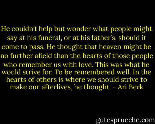 He couldn’t help but wonder what people might say at his funeral, or at his father’s, should it come to pass. He thought that heaven might be no further afield than the hearts of those people who remember us with love. This was what he would strive for. To be remembered well. In the hearts of others is where we should strive to make our afterlives, he thought. - Ari Berk