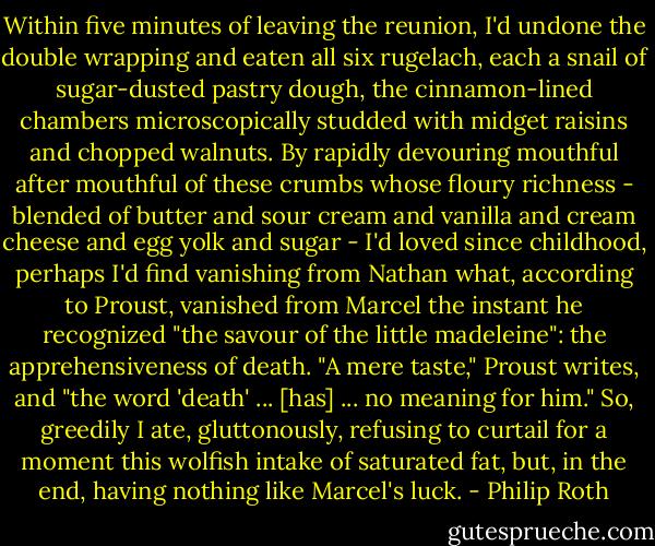 Within five minutes of leaving the reunion, I'd undone the double wrapping and eaten all six rugelach, each a snail of sugar-dusted pastry dough, the cinnamon-lined chambers microscopically studded with midget raisins and chopped walnuts. By rapidly devouring mouthful after mouthful of these crumbs whose floury richness - blended of butter and sour cream and vanilla and cream cheese and egg yolk and sugar - I'd loved since childhood, perhaps I'd find vanishing from Nathan what, according to Proust, vanished from Marcel the instant he recognized "the savour of the little madeleine": the apprehensiveness of death. "A mere taste," Proust writes, and "the word 'death' ... [has] ... no meaning for him." So, greedily I ate, gluttonously, refusing to curtail for a moment this wolfish intake of saturated fat, but, in the end, having nothing like Marcel's luck. - Philip Roth