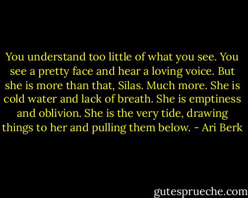 You understand too little of what you see. You see a pretty face and hear a loving voice. But she is more than that, Silas. Much more. She is cold water and lack of breath. She is emptiness and oblivion. She is the very tide, drawing things to her and pulling them below. - Ari Berk