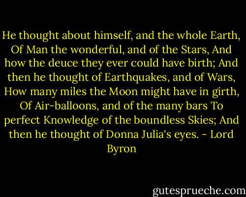 He thought about himself, and the whole Earth,<br />Of Man the wonderful, and of the Stars,<br />And how the deuce they ever could have birth;<br />And then he thought of Earthquakes, and of Wars,<br />How many miles the Moon might have in girth,<br />Of Air-balloons, and of the many bars<br />To perfect Knowledge of the boundless Skies;<br />And then he thought of Donna Julia's eyes. - Lord Byron