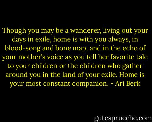 Though you may be a wanderer, living out your days in exile, home is with you always, in blood-song and bone map, and in the echo of your mother’s voice as you tell her favorite tale to your children or the children who gather around you in the land of your exile. Home is your most constant companion. - Ari Berk