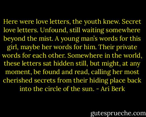Here were love letters, the youth knew. Secret love letters. Unfound, still waiting somewhere beyond the mist. A young man’s words for this girl, maybe her words for him. Their private words for each other. Somewhere in the world, these letters sat hidden still, but might, at any moment, be found and read, calling her most cherished secrets from their hiding place back into the circle of the sun. - Ari Berk