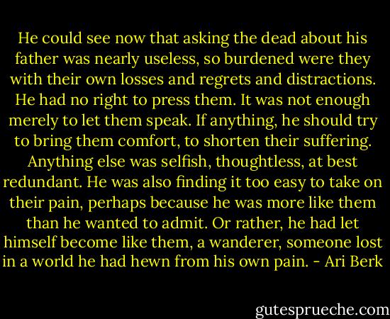 He could see now that asking the dead about his father was nearly useless, so burdened were they with their own losses and regrets and distractions. He had no right to press them. It was not enough merely to let them speak. If anything, he should try to bring them comfort, to shorten their suffering. Anything else was selfish, thoughtless, at best redundant. He was also finding it too easy to take on their pain, perhaps because he was more like them than he wanted to admit. Or rather, he had let himself become like them, a wanderer, someone lost in a world he had hewn from his own pain. - Ari Berk