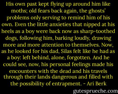 His own past kept flying up around him like moths; old fears back again, the ghosts’ problems only serving to remind him of his own. Even the little anxieties that nipped at his heels as a boy were back now as sharp-toothed dogs, following him, barking loudly, drawing more and more attention to themselves. Now, as he looked for his dad, Silas felt like he had as a boy: left behind, alone, forgotten. And he could see, now, his personal feelings made his encounters with the dead and his travels through their lands dangerous and filled with the possibility of entrapment. - Ari Berk