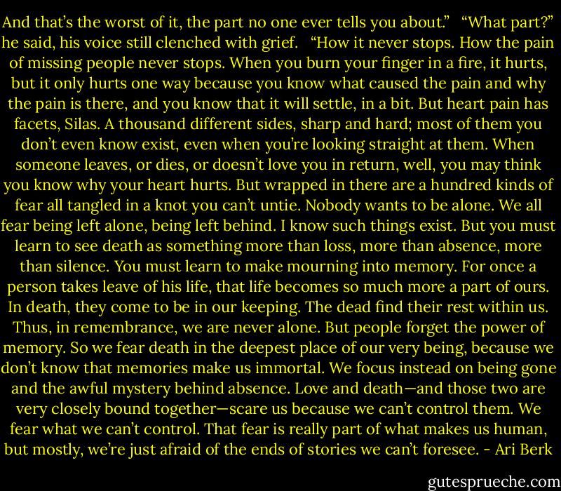 And that’s the worst of it, the part no one ever tells you about.” <br /><br />“What part?” he said, his voice still clenched with grief. <br /><br />“How it never stops. How the pain of missing people never stops. When you burn your finger in a fire, it hurts, but it only hurts one way because you know what caused the pain and why the pain is there, and you know that it will settle, in a bit. But heart pain has facets, Silas. A thousand different sides, sharp and hard; most of them you don’t even know exist, even when you’re looking straight at them. When someone leaves, or dies, or doesn’t love you in return, well, you may think you know why your heart hurts. But wrapped in there are a hundred kinds of fear all tangled in a knot you can’t untie. Nobody wants to be alone. We all fear being left alone, being left behind. I know such things exist. But you must learn to see death as something more than loss, more than absence, more than silence. You must learn to make mourning into memory. For once a person takes leave of his life, that life becomes so much more a part of ours. In death, they come to be in our keeping. The dead find their rest within us. Thus, in remembrance, we are never alone. But people forget the power of memory. So we fear death in the deepest place of our very being, because we don’t know that memories make us immortal. We focus instead on being gone and the awful mystery behind absence. Love and death—and those two are very closely bound together—scare us because we can’t control them. We fear what we can’t control. That fear is really part of what makes us human, but mostly, we’re just afraid of the ends of stories we can’t foresee. - Ari Berk