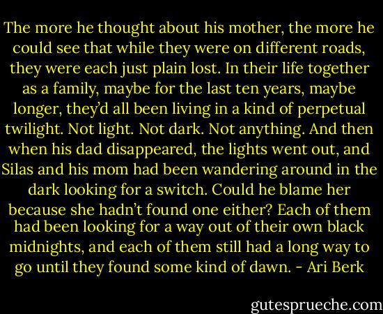 The more he thought about his mother, the more he could see that while they were on different roads, they were each just plain lost. In their life together as a family, maybe for the last ten years, maybe longer, they’d all been living in a kind of perpetual twilight. Not light. Not dark. Not anything. And then when his dad disappeared, the lights went out, and Silas and his mom had been wandering around in the dark looking for a switch. Could he blame her because she hadn’t found one either? Each of them had been looking for a way out of their own black midnights, and each of them still had a long way to go until they found some kind of dawn. - Ari Berk
