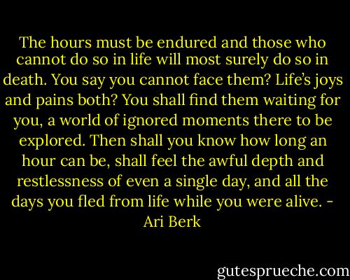 The hours must be endured and those who cannot do so in life will most surely do so in death. You say you cannot face them? Life’s joys and pains both? You shall find them waiting for you, a world of ignored moments there to be explored. Then shall you know how long an hour can be, shall feel the awful depth and restlessness of even a single day, and all the days you fled from life while you were alive. - Ari Berk