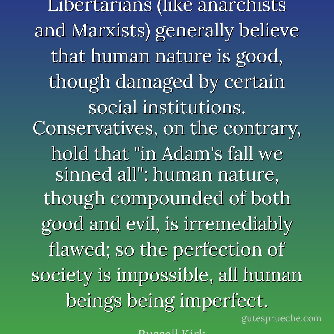 Libertarians (like anarchists and Marxists) generally believe that human nature is good, though damaged by certain social institutions. Conservatives, on the contrary, hold that "in Adam's fall we sinned all": human nature, though compounded of both good and evil, is irremediably flawed; so the perfection of society is impossible, all human beings being imperfect. - Russell Kirk