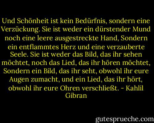 Und Schönheit ist kein Bedürfnis, sondern eine Verzückung.<br />Sie ist weder ein dürstender Mund noch eine leere ausgestreckte Hand,<br />Sondern ein entflammtes Herz und eine verzauberte Seele.<br />Sie ist weder das Bild, das ihr sehen möchtet, noch das Lied, das ihr hören möchtet,<br />Sondern ein Bild, das ihr seht, obwohl ihr eure Augen zumacht, und ein Lied, das ihr hört, obwohl ihr eure Ohren verschließt. - Kahlil Gibran