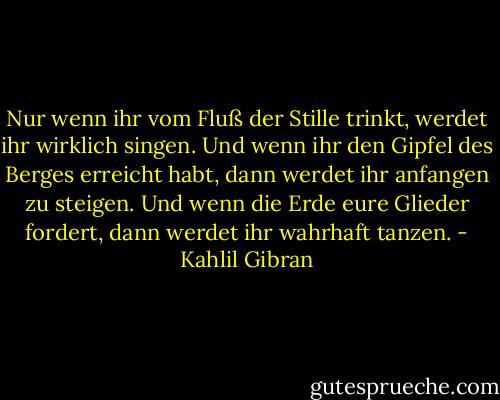 Nur wenn ihr vom Fluß der Stille trinkt, werdet ihr wirklich singen.<br />Und wenn ihr den Gipfel des Berges erreicht habt, dann werdet ihr anfangen zu steigen.<br />Und wenn die Erde eure Glieder fordert, dann werdet ihr wahrhaft tanzen. - Kahlil Gibran