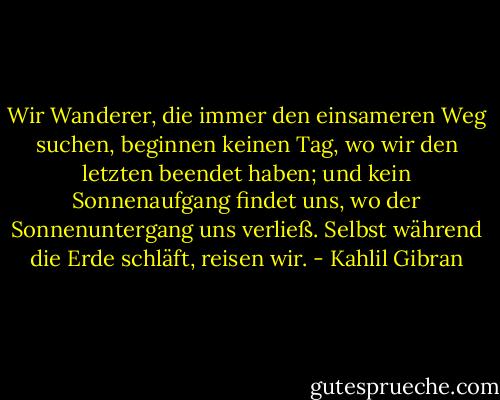 Wir Wanderer, die immer den einsameren Weg suchen, beginnen keinen Tag, wo wir den letzten beendet haben; und kein Sonnenaufgang findet uns, wo der Sonnenuntergang uns verließ.<br />Selbst während die Erde schläft, reisen wir. - Kahlil Gibran